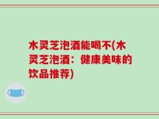 木灵芝泡酒能喝不(木灵芝泡酒：健康美味的饮品推荐)