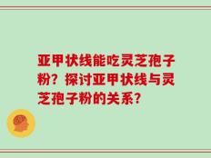 亚甲状线能吃灵芝孢子粉？探讨亚甲状线与灵芝孢子粉的关系？