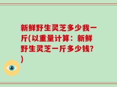 新鲜野生灵芝多少我一斤(以重量计算：新鲜野生灵芝一斤多少钱？)