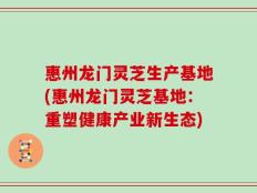 惠州龙门灵芝生产基地(惠州龙门灵芝基地：重塑健康产业新生态)