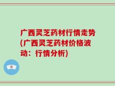 广西灵芝药材行情走势(广西灵芝药材价格波动：行情分析)