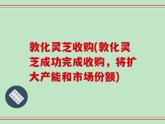 敦化灵芝收购(敦化灵芝成功完成收购，将扩大产能和市场份额)