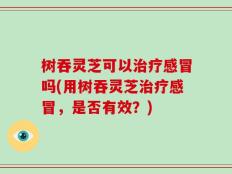 树吞灵芝可以治疗感冒吗(用树吞灵芝治疗感冒，是否有效？)
