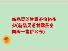 新品灵芝甘露茶价格多少(新品灵芝甘露茶全国统一售价公布)