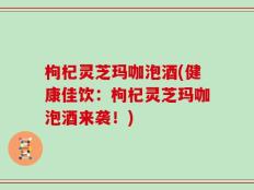 枸杞灵芝玛咖泡酒(健康佳饮：枸杞灵芝玛咖泡酒来袭！)