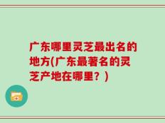 广东哪里灵芝最出名的地方(广东最著名的灵芝产地在哪里？)