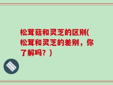 松茸菇和灵芝的区别(松茸和灵芝的差别，你了解吗？)