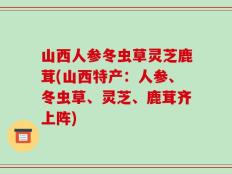 山西人参冬虫草灵芝鹿茸(山西特产：人参、冬虫草、灵芝、鹿茸齐上阵)