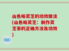山色峪灵芝的功效做法(山色峪灵芝：制作灵芝茶的正确方法及功效)