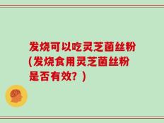 发烧可以吃灵芝菌丝粉(发烧食用灵芝菌丝粉是否有效？)