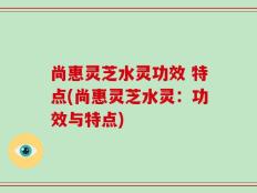 尚惠灵芝水灵功效 特点(尚惠灵芝水灵：功效与特点)