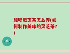想喝灵芝茶怎么弄(如何制作美味的灵芝茶？)