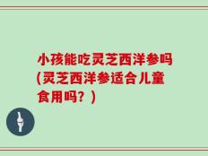小孩能吃灵芝西洋参吗(灵芝西洋参适合儿童食用吗？)