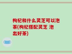 枸杞和什么灵芝可以泡茶(枸杞搭配灵芝 泡出好茶)