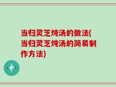当归灵芝炖汤的做法(当归灵芝炖汤的简易制作方法)