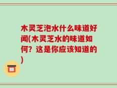 木灵芝泡水什么味道好闻(木灵芝水的味道如何？这是你应该知道的)