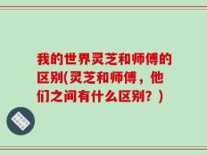 我的世界灵芝和师傅的区别(灵芝和师傅，他们之间有什么区别？)
