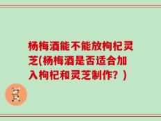 杨梅酒能不能放枸杞灵芝(杨梅酒是否适合加入枸杞和灵芝制作？)