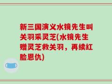 新三国演义水镜先生叫关羽采灵芝(水镜先生赠灵芝救关羽，再续红脸恩仇)