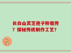 长白山灵芝孢子粉祖传？探秘传统制作工艺？