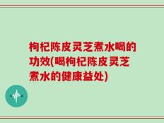 枸杞陈皮灵芝煮水喝的功效(喝枸杞陈皮灵芝煮水的健康益处)