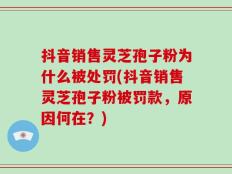 抖音销售灵芝孢子粉为什么被处罚(抖音销售灵芝孢子粉被罚款，原因何在？)