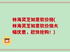 林海灵芝如意软价格(林海灵芝如意软价格大幅优惠，赶快抢购！)