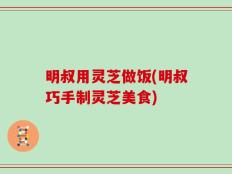 明叔用灵芝做饭(明叔巧手制灵芝美食)