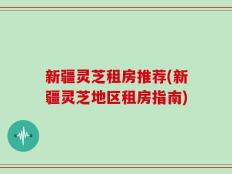 新疆灵芝租房推荐(新疆灵芝地区租房指南)