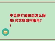 干灵芝打成粉后怎么服用(灵芝粉如何服用？)