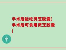 手术后能吃灵芝胶囊(手术后可食用灵芝胶囊)