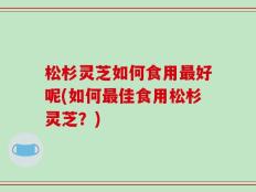 松杉灵芝如何食用最好呢(如何最佳食用松杉灵芝？)
