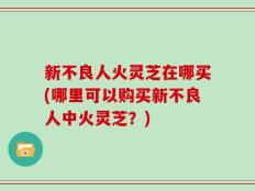 新不良人火灵芝在哪买(哪里可以购买新不良人中火灵芝？)