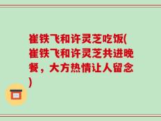 崔铁飞和许灵芝吃饭(崔铁飞和许灵芝共进晚餐，大方热情让人留念)