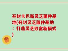 开封卡巴斯灵芝菌种基地(开封灵芝菌种基地：打造灵芝致富新模式)