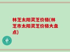 林芝太阳灵芝价格(林芝市太阳灵芝价格大盘点)