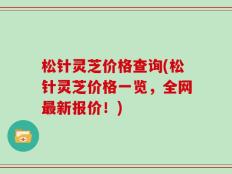松针灵芝价格查询(松针灵芝价格一览，全网最新报价！)
