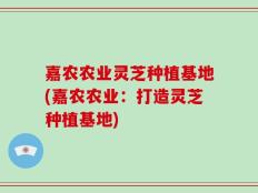 嘉农农业灵芝种植基地(嘉农农业：打造灵芝种植基地)