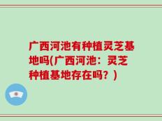 广西河池有种植灵芝基地吗(广西河池：灵芝种植基地存在吗？)