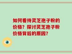 如何看待灵芝孢子粉的价格？探讨灵芝孢子粉价格背后的原因？