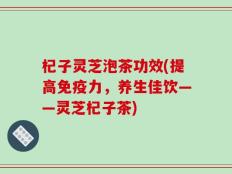 杞子灵芝泡茶功效(提高免疫力，养生佳饮——灵芝杞子茶)