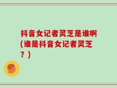 抖音女记者灵芝是谁啊(谁是抖音女记者灵芝？)
