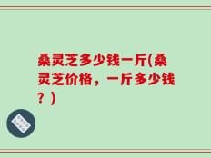 桑灵芝多少钱一斤(桑灵芝价格，一斤多少钱？)