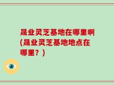 晟业灵芝基地在哪里啊(晟业灵芝基地地点在哪里？)