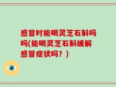 感冒时能喝灵芝石斛吗吗(能喝灵芝石斛缓解感冒症状吗？)