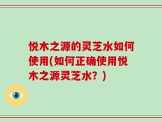 悦木之源的灵芝水如何使用(如何正确使用悦木之源灵芝水？)