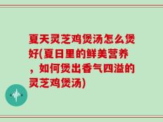 夏天灵芝鸡煲汤怎么煲好(夏日里的鲜美营养，如何煲出香气四溢的灵芝鸡煲汤)
