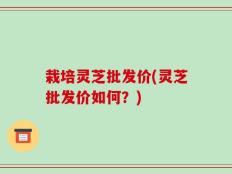栽培灵芝批发价(灵芝批发价如何？)