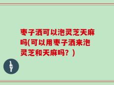 枣子洒可以泡灵芝天麻吗(可以用枣子洒来泡灵芝和天麻吗？)