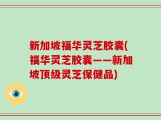 新加坡福华灵芝胶囊(福华灵芝胶囊——新加坡顶级灵芝保健品)